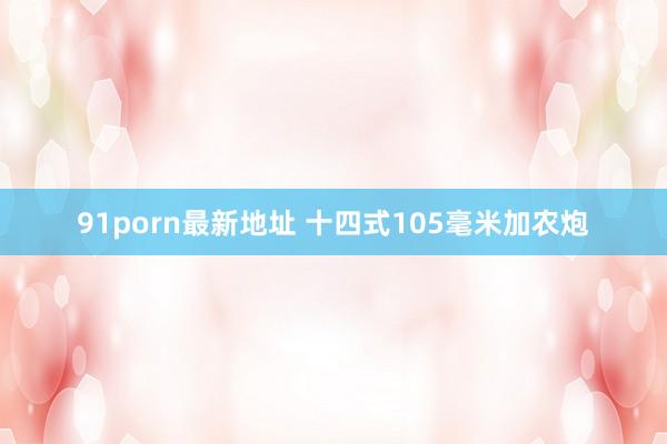 91porn最新地址 十四式105毫米加农炮