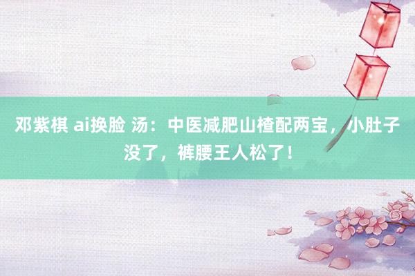 邓紫棋 ai换脸 汤：中医减肥山楂配两宝，小肚子没了，裤腰王人松了！