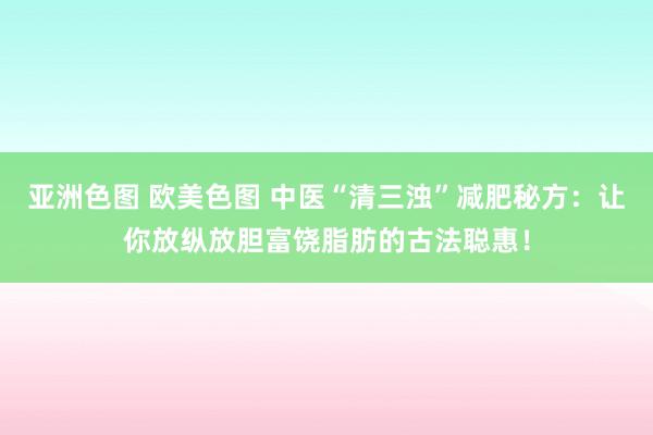 亚洲色图 欧美色图 中医“清三浊”减肥秘方：让你放纵放胆富饶脂肪的古法聪惠！
