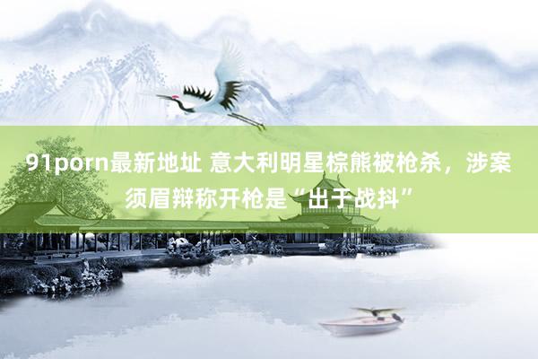 91porn最新地址 意大利明星棕熊被枪杀，涉案须眉辩称开枪是“出于战抖”
