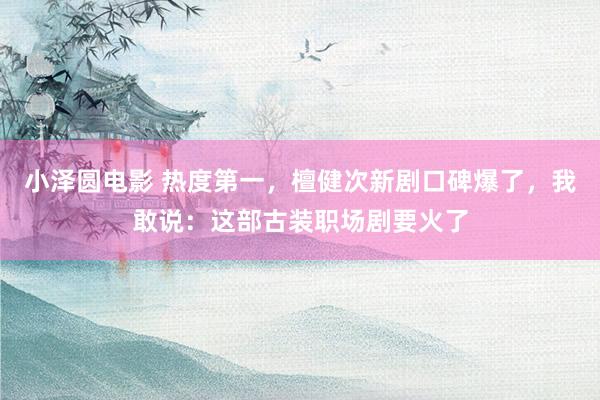 小泽圆电影 热度第一，檀健次新剧口碑爆了，我敢说：这部古装职场剧要火了
