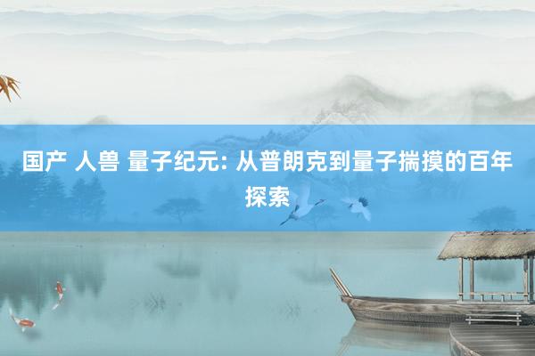 国产 人兽 量子纪元: 从普朗克到量子揣摸的百年探索