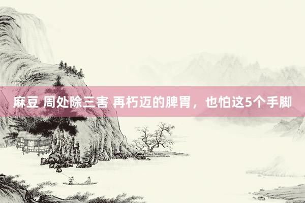 麻豆 周处除三害 再朽迈的脾胃，也怕这5个手脚