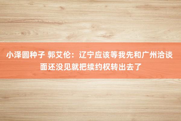小泽圆种子 郭艾伦：辽宁应该等我先和广州洽谈 面还没见就把续约权转出去了