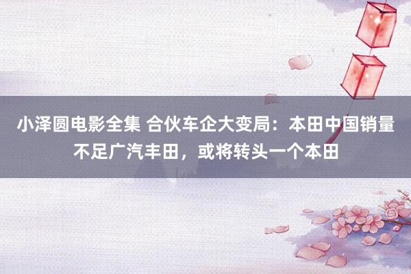 小泽圆电影全集 合伙车企大变局：本田中国销量不足广汽丰田，或将转头一个本田