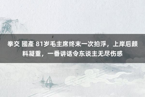 拳交 國產 81岁毛主席终末一次拍浮，上岸后颜料凝重，一番讲话令东谈主无尽伤感
