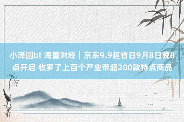 小泽圆bt 海量财经｜京东9.9超省日9月8日晚8点开启 收罗了上百个产业带超200款特点商品