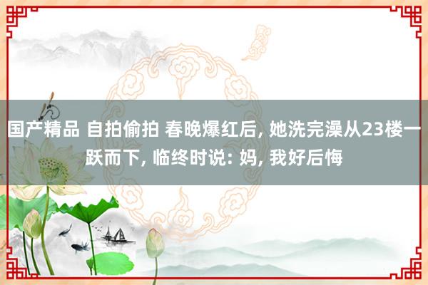 国产精品 自拍偷拍 春晚爆红后， 她洗完澡从23楼一跃而下， 临终时说: 妈， 我好后悔