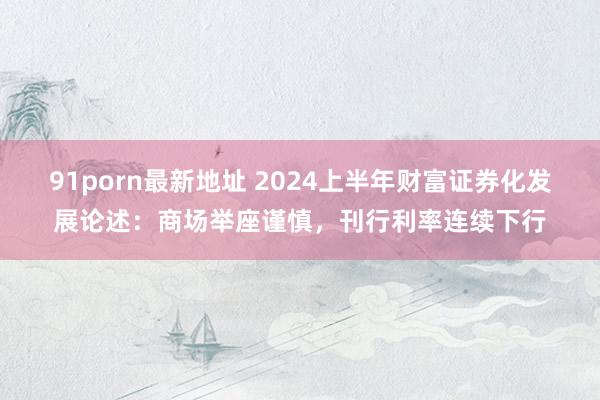 91porn最新地址 2024上半年财富证券化发展论述：商场举座谨慎，刊行利率连续下行
