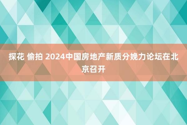 探花 偷拍 2024中国房地产新质分娩力论坛在北京召开