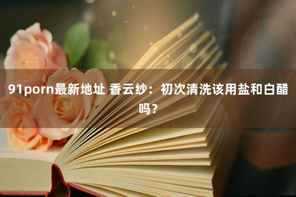 91porn最新地址 香云纱：初次清洗该用盐和白醋吗？