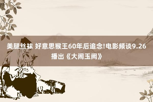 美腿丝袜 好意思猴王60年后追念!电影频谈9.26播出《大闹玉阙》