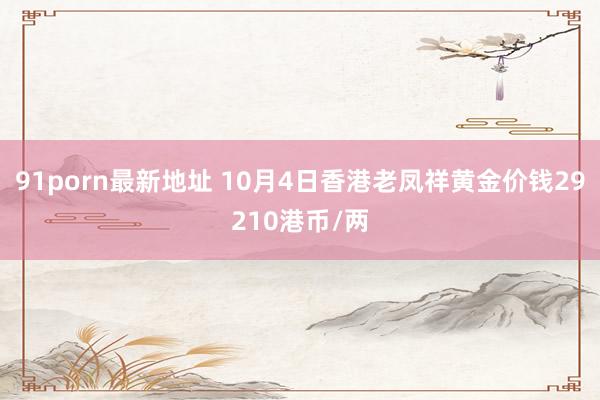 91porn最新地址 10月4日香港老凤祥黄金价钱29210港币/两