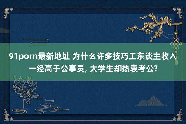 91porn最新地址 为什么许多技巧工东谈主收入一经高于公事员， 大学生却热衷考公?