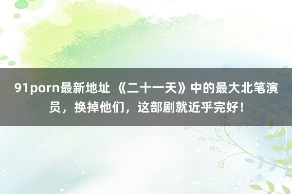 91porn最新地址 《二十一天》中的最大北笔演员，换掉他们，这部剧就近乎完好！