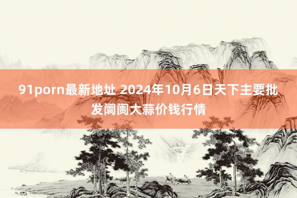 91porn最新地址 2024年10月6日天下主要批发阛阓大蒜价钱行情