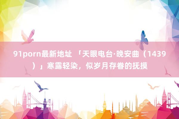 91porn最新地址 「天眼电台·晚安曲（1439）」寒露轻染，似岁月存眷的抚摸