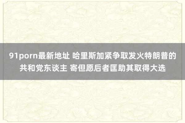 91porn最新地址 哈里斯加紧争取发火特朗普的共和党东谈主 寄但愿后者匡助其取得大选