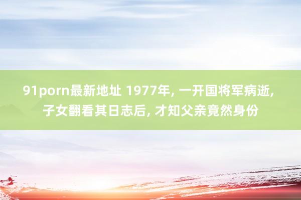 91porn最新地址 1977年， 一开国将军病逝， 子女翻看其日志后， 才知父亲竟然身份