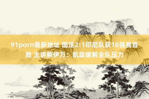 91porn最新地址 国足2:1印尼队获18强赛首胜 主讲解伊万：凯旋缓解全队压力