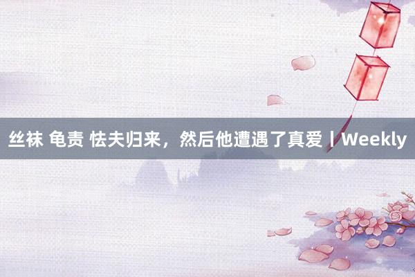 丝袜 龟责 怯夫归来，然后他遭遇了真爱丨Weekly