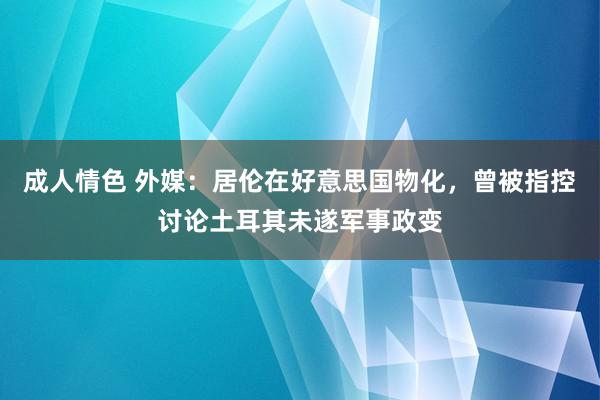 成人情色 外媒：居伦在好意思国物化，曾被指控讨论土耳其未遂军事政变