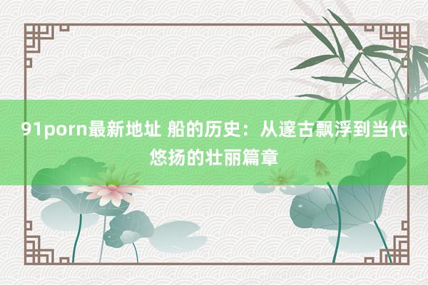 91porn最新地址 船的历史：从邃古飘浮到当代悠扬的壮丽篇章