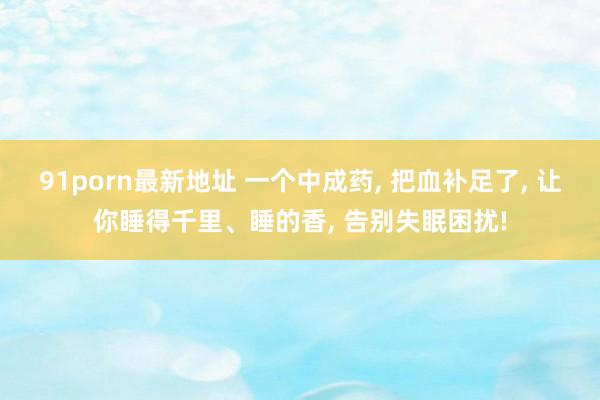 91porn最新地址 一个中成药， 把血补足了， 让你睡得千里、睡的香， 告别失眠困扰!