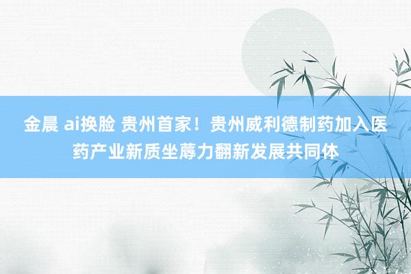 金晨 ai换脸 贵州首家！贵州威利德制药加入医药产业新质坐蓐力翻新发展共同体