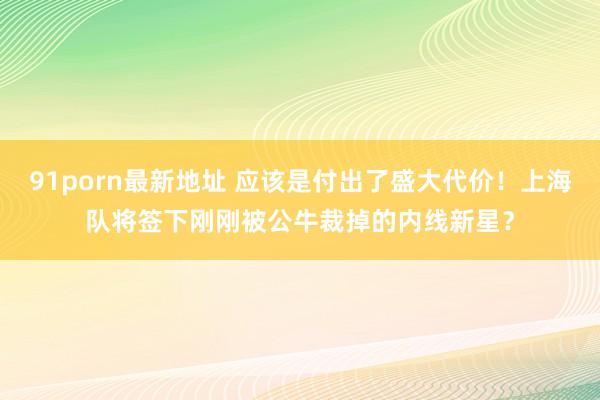 91porn最新地址 应该是付出了盛大代价！上海队将签下刚刚被公牛裁掉的内线新星？