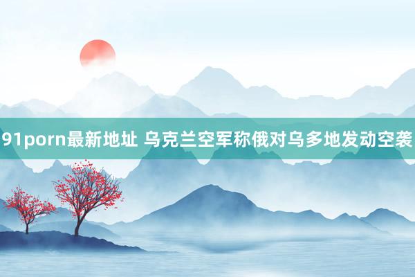 91porn最新地址 乌克兰空军称俄对乌多地发动空袭