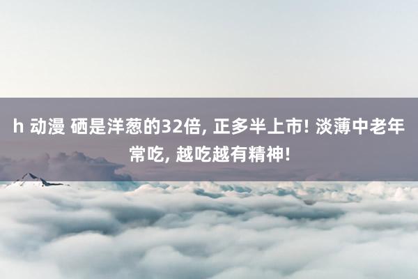 h 动漫 硒是洋葱的32倍， 正多半上市! 淡薄中老年常吃， 越吃越有精神!