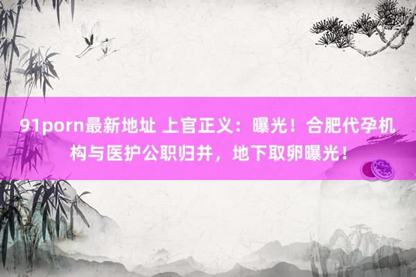 91porn最新地址 上官正义：曝光！合肥代孕机构与医护公职归并，地下取卵曝光！