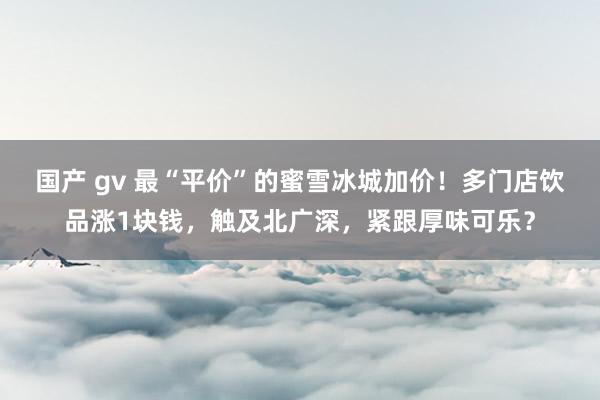 国产 gv 最“平价”的蜜雪冰城加价！多门店饮品涨1块钱，触及北广深，紧跟厚味可乐？