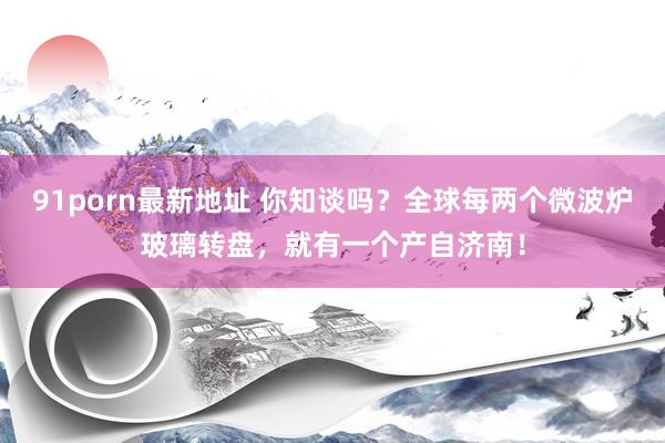 91porn最新地址 你知谈吗？全球每两个微波炉玻璃转盘，就有一个产自济南！