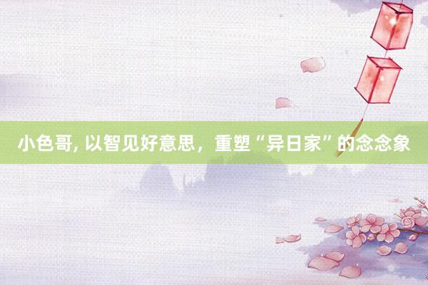 小色哥， 以智见好意思，重塑“异日家”的念念象