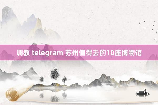调教 telegram 苏州值得去的10座博物馆