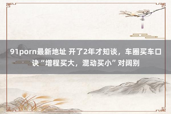 91porn最新地址 开了2年才知谈，车圈买车口诀“增程买大，混动买小”对阔别