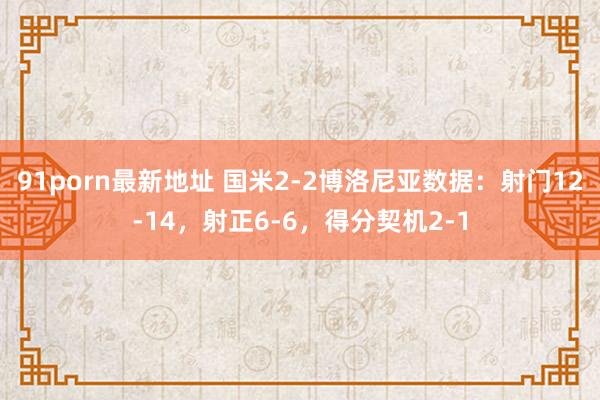 91porn最新地址 国米2-2博洛尼亚数据：射门12-14，射正6-6，得分契机2-1