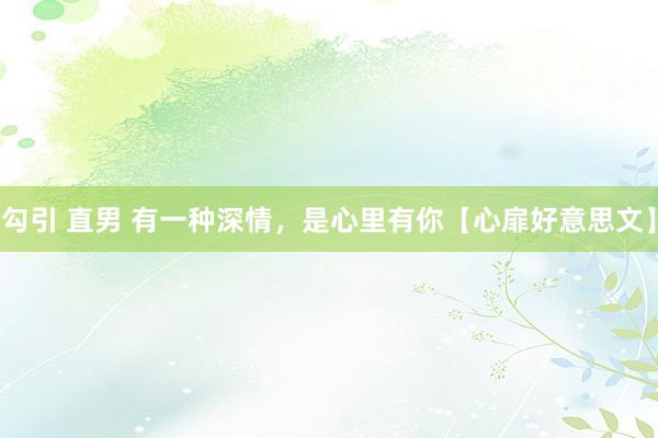 勾引 直男 有一种深情，是心里有你【心扉好意思文】