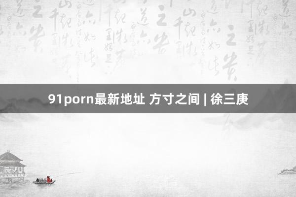 91porn最新地址 方寸之间 | 徐三庚
