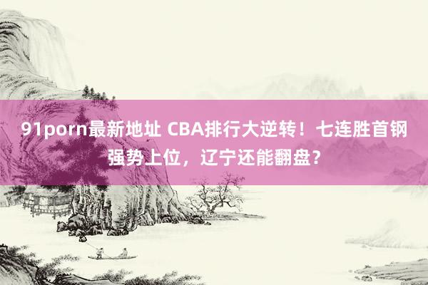 91porn最新地址 CBA排行大逆转！七连胜首钢强势上位，辽宁还能翻盘？