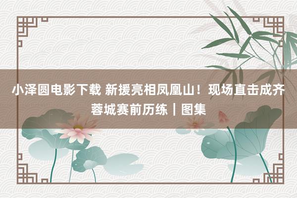 小泽圆电影下载 新援亮相凤凰山！现场直击成齐蓉城赛前历练｜图集