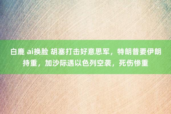 白鹿 ai换脸 胡塞打击好意思军，特朗普要伊朗持重，加沙际遇以色列空袭，死伤惨重