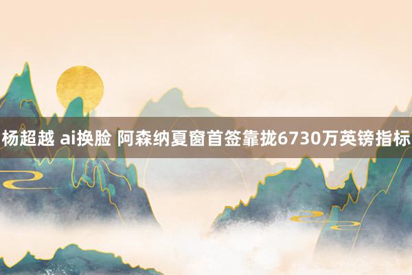 杨超越 ai换脸 阿森纳夏窗首签靠拢6730万英镑指标