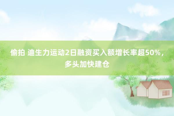 偷拍 迪生力运动2日融资买入额增长率超50%，多头加快建仓