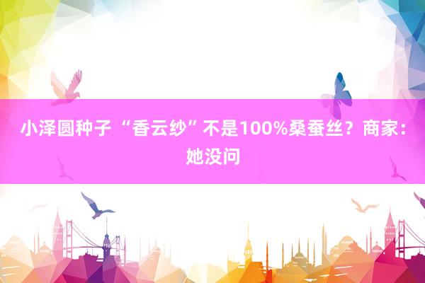 小泽圆种子 “香云纱”不是100%桑蚕丝？商家：她没问