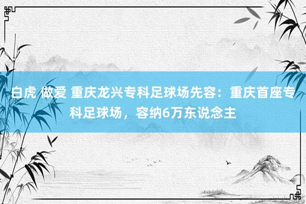 白虎 做爱 重庆龙兴专科足球场先容：重庆首座专科足球场，容纳6万东说念主