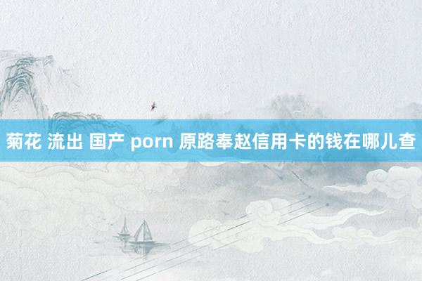 菊花 流出 国产 porn 原路奉赵信用卡的钱在哪儿查