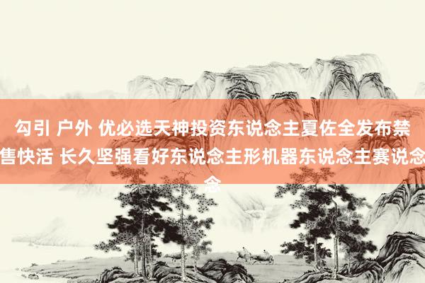 勾引 户外 优必选天神投资东说念主夏佐全发布禁售快活 长久坚强看好东说念主形机器东说念主赛说念
